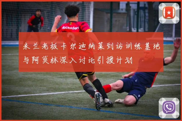 米兰老板卡尔迪纳莱到访训练基地与阿莫林深入讨论引援计划