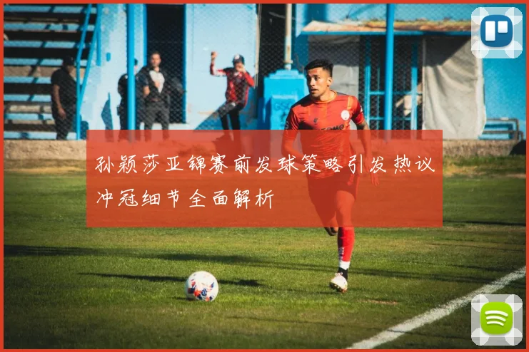 孙颖莎亚锦赛前发球策略引发热议冲冠细节全面解析
